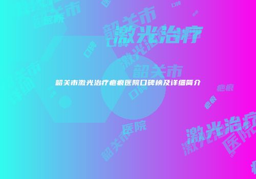韶关市激光治疗疤痕医院口碑榜及详细简介
