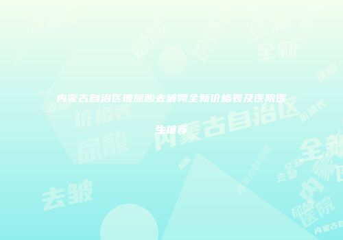 内蒙古自治区玻尿酸去皱翱全新价格表及医院医生推荐