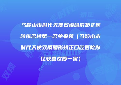 马鞍山市时代天使双模隐形矫正医院排名榜第一名单来袭（马鞍山市时代天使双模隐形矫正口腔医院你比较喜欢哪一家）