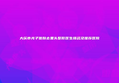 大庆市光子嫩肤去黑头整形医生排名及推荐医院