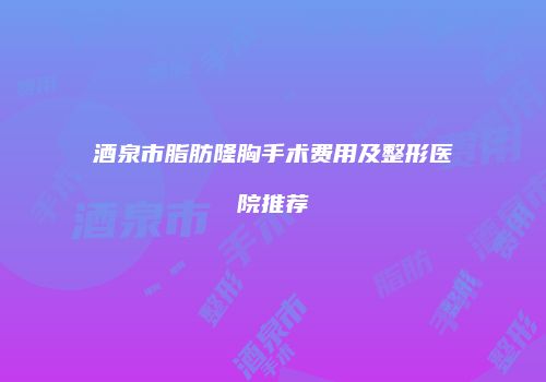 酒泉市脂肪隆胸手术费用及整形医院推荐