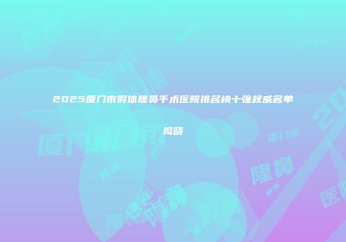2025厦门市假体隆鼻手术医院排名榜十强权威名单揭晓