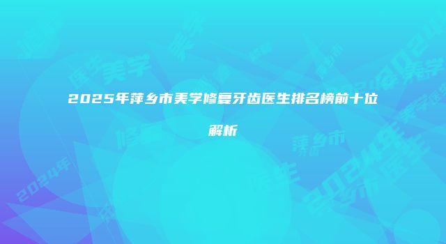 2025年萍乡市美学修复牙齿医生排名榜前十位解析