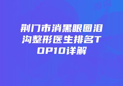 荆门市消黑眼圈泪沟整形医生排名TOP10详解