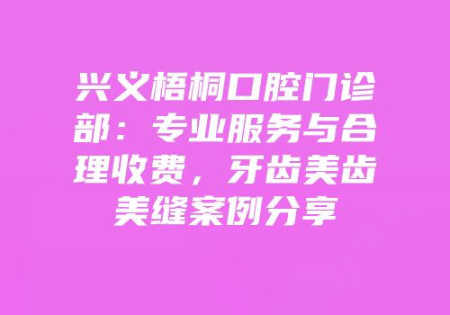 兴义梧桐口腔门诊部：专业服务与合理收费，牙齿美齿美缝案例分享