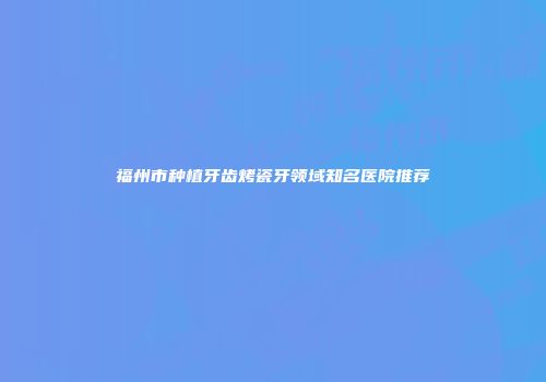 福州市种植牙齿烤瓷牙领域知名医院推荐