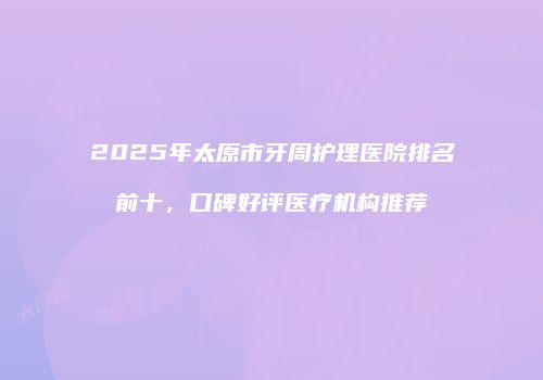 2025年太原市牙周护理医院排名前十，口碑好评医疗机构推荐