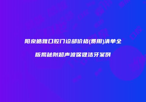阳泉皓雅口腔门诊部价格(费用)清单全版揭秘附超声波保健洁牙案例