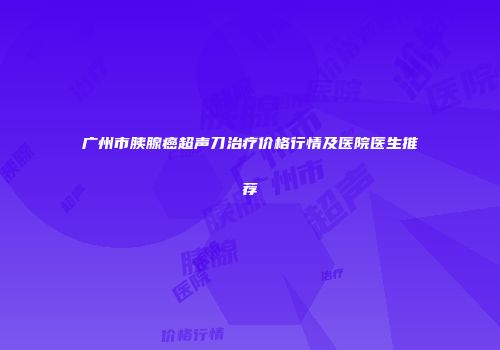 广州市胰腺癌超声刀治疗价格行情及医院医生推荐