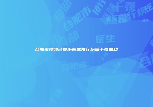 合肥市腰腹部吸脂医生排行榜前十强揭晓