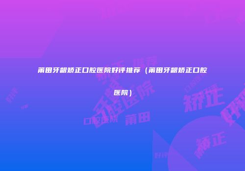 莆田牙龈矫正口腔医院好评推荐（莆田牙龈矫正口腔医院）