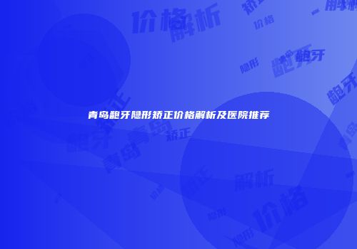 青岛龅牙隐形矫正价格解析及医院推荐