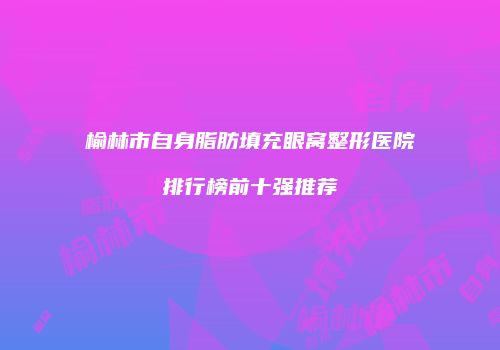 榆林市自身脂肪填充眼窝整形医院排行榜前十强推荐