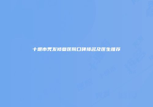 十堰市秃发修复医院口碑排名及医生推荐