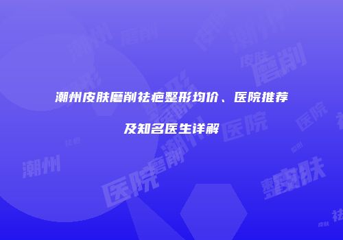 潮州皮肤磨削祛疤整形均价、医院推荐及知名医生详解