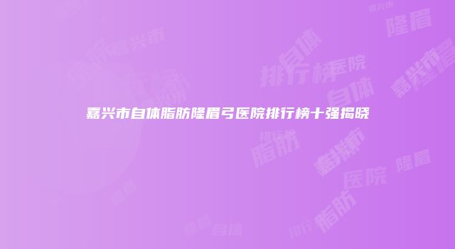 嘉兴市自体脂肪隆眉弓医院排行榜十强揭晓