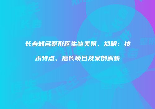 长春知名整形医生鲍美娟、郑明：技术特点、擅长项目及案例解析
