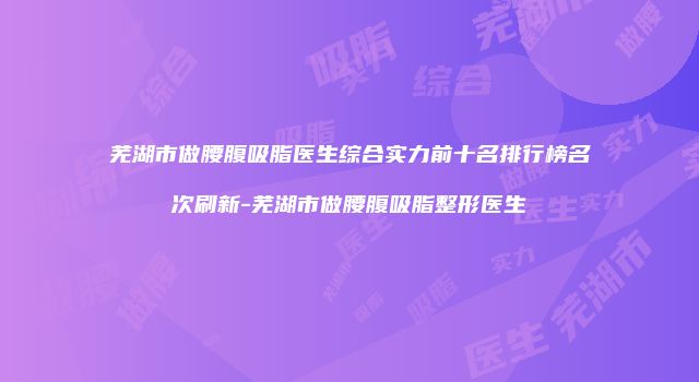 芜湖市做腰腹吸脂医生综合实力前十名排行榜名次刷新-芜湖市做腰腹吸脂整形医生