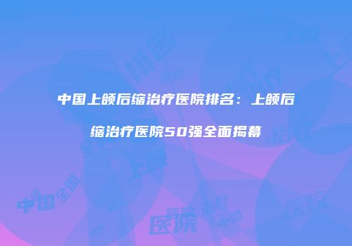 中国上颌后缩治疗医院排名：上颌后缩治疗医院50强全面揭幕