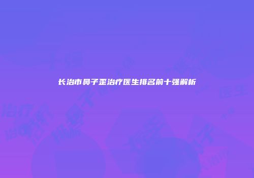 长治市鼻子歪治疗医生排名前十强解析