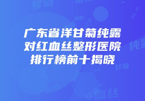广东省洋甘菊纯露对红血丝整形医院排行榜前十揭晓