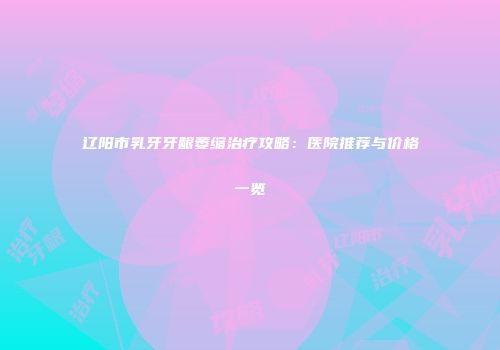 辽阳市乳牙牙龈萎缩治疗攻略：医院推荐与价格一览