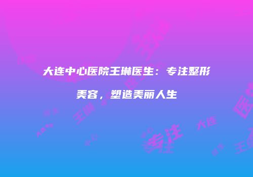 大连中心医院王琳医生：专注整形美容，塑造美丽人生