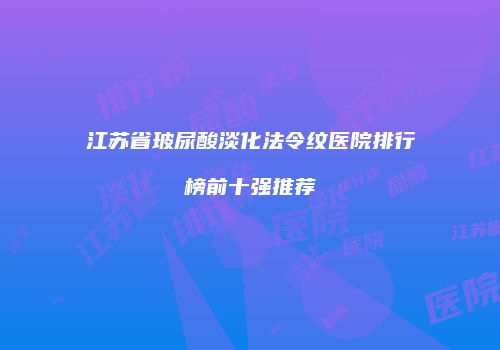 江苏省玻尿酸淡化法令纹医院排行榜前十强推荐