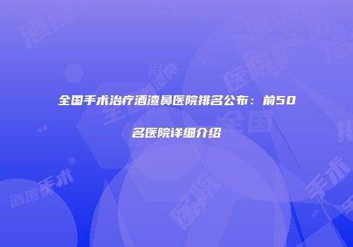 全国手术治疗酒渣鼻医院排名公布：前50名医院详细介绍