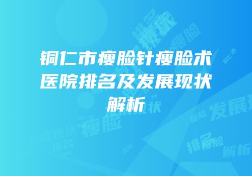 铜仁市瘦脸针瘦脸术医院排名及发展现状解析