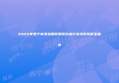 2025年西宁市耳朵畸形整形价格行情及医院医生推荐