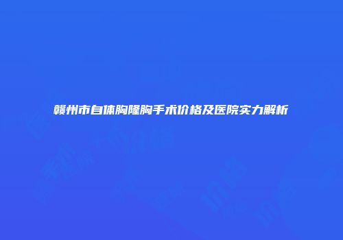 赣州市自体胸隆胸手术价格及医院实力解析