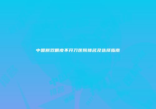 中国割双眼皮不开刀医院排名及选择指南