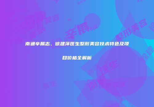 南通辛展志、徐建萍医生整形美容技术特色及项目价格全解析