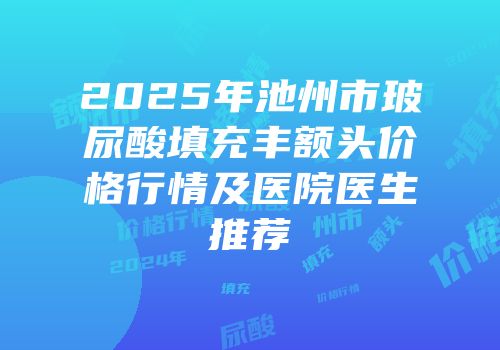 2025年池州市玻尿酸填充丰额头价格行情及医院医生推荐