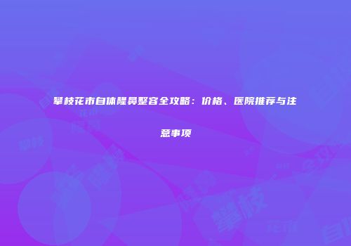 攀枝花市自体隆鼻整容全攻略：价格、医院推荐与注意事项