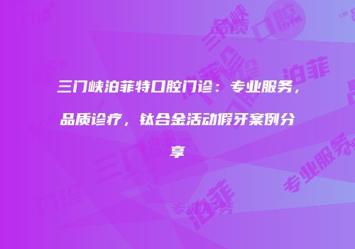 三门峡泊菲特口腔门诊：专业服务，品质诊疗，钛合金活动假牙案例分享