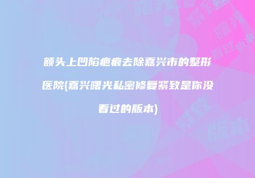 额头上凹陷疤痕去除嘉兴市的整形医院(嘉兴曙光私密修复紧致是你没看过的版本)
