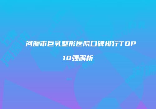 河源市巨乳整形医院口碑排行TOP10强解析