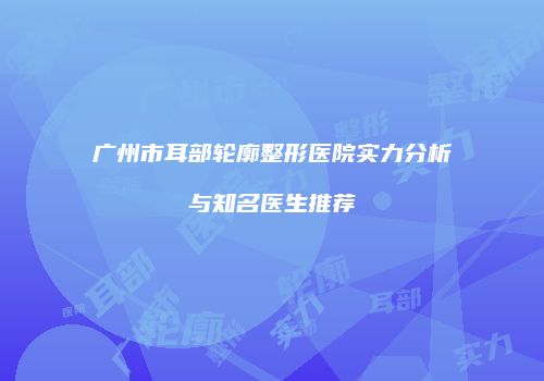 广州市耳部轮廓整形医院实力分析与知名医生推荐