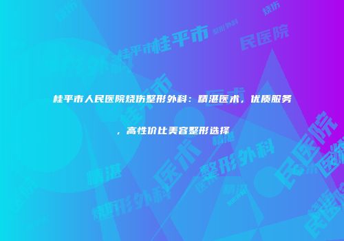 桂平市人民医院烧伤整形外科：精湛医术，优质服务，高性价比美容整形选择