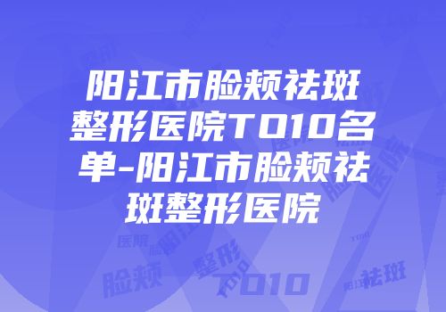 阳江市脸颊祛斑整形医院TO10名单-阳江市脸颊祛斑整形医院