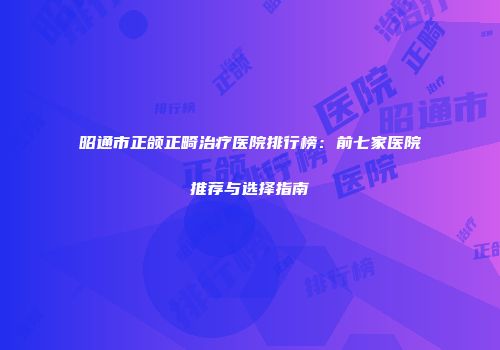 昭通市正颌正畸治疗医院排行榜：前七家医院推荐与选择指南