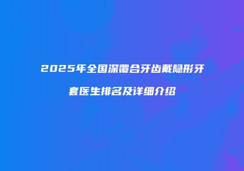 2025年全国深覆合牙齿戴隐形牙套医生排名及详细介绍