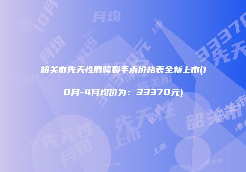 韶关市先天性唇腭裂手术价格表全新上市(10月-4月均价为：33370元)