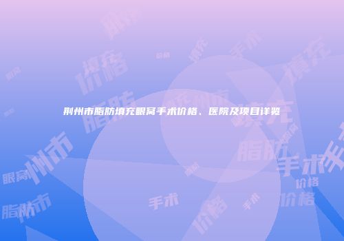 荆州市脂肪填充眼窝手术价格、医院及项目详览
