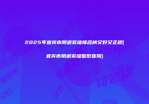 2025年宜宾市阴道紧缩排名榜又好又正规(宜宾市阴道紧缩整形医院)