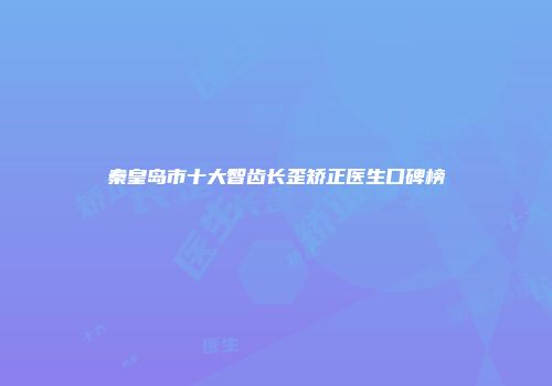秦皇岛市十大智齿长歪矫正医生口碑榜