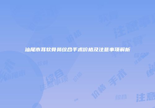 汕尾市耳软骨鼻综合手术价格及注意事项解析