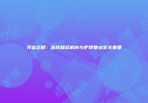 牙齿正畸：选择知名机构与护理要点至关重要